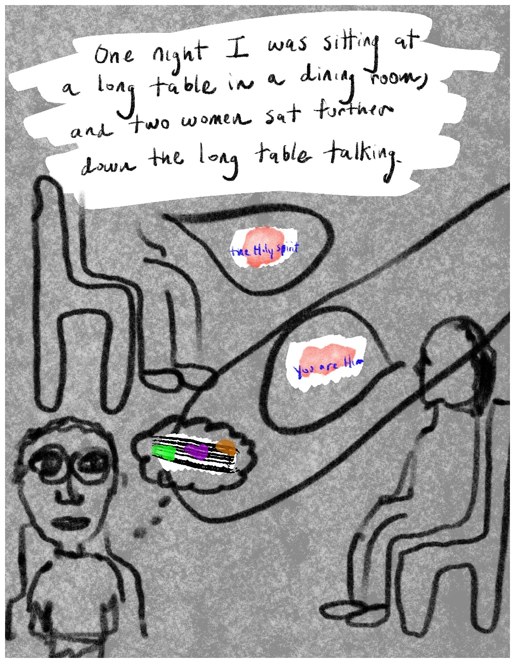 Panel 1 of a four-panel comic called My delusion wasn't shared'', consisting of thick black line drawing on a mottled grey background. Two figgures sit opposite each other on chairs, either side of a long table. A figure with short hair and glasses stands at the end of the table, looking out at the viewer. Speech bubles from each of the seated figures say "The Holy Spirit" and "You are Him". Behind the text in each of hte speech bubbles is a daub of pale pink colour. A thought bubble from the standing figure contains black horizontal lines like a musical stave with daubs of colour (green, purple and orange) like notes asecending the 'stave'.