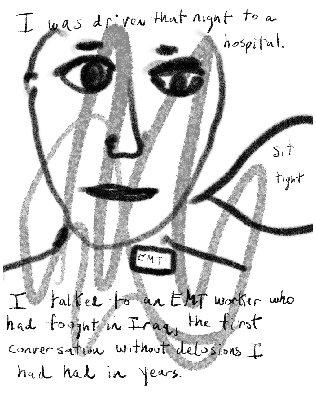 Panel one of a four-panel comic called 'From psychotic to patient', consisting of thick black line drawing and hand written text against a white background. The head and shoulders of a figure with large eyes and a neutral expression fills most of the panel. A small label on the figure's chest says "EMT". A speech bubble from figure says "Sit tight".Text at the top of panel reads "I was driven that night to a hospital" and text below the figure at the bottom of the panel reads "I talked to an EMT worker who had fought in Iraq, the first conversation without delusions I had had in years."